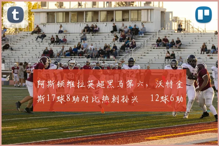 阿斯顿维拉英超黑马第六，沃特金斯17球8助对比热刺孙兴慜12球6助边锋数据碾压