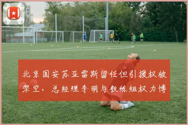北京国安苏亚雷斯留任但引援权被架空，总经理李明与教练组权力博弈